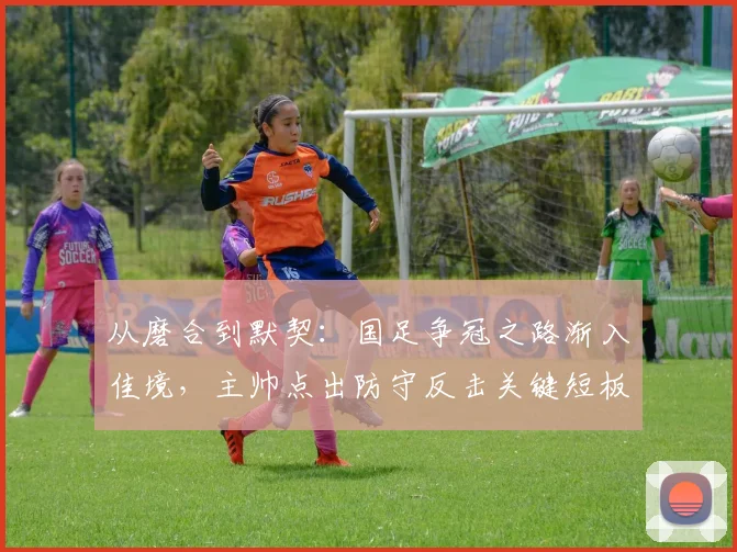 从磨合到默契:国足争冠之路渐入佳境,主帅点出防守反击关键短板 - 爱游戏推荐