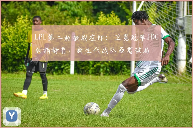 LPL第二轮激战在即:卫冕冠军JDG剑指榜首,新生代战队亟需破局 - 爱游戏推荐