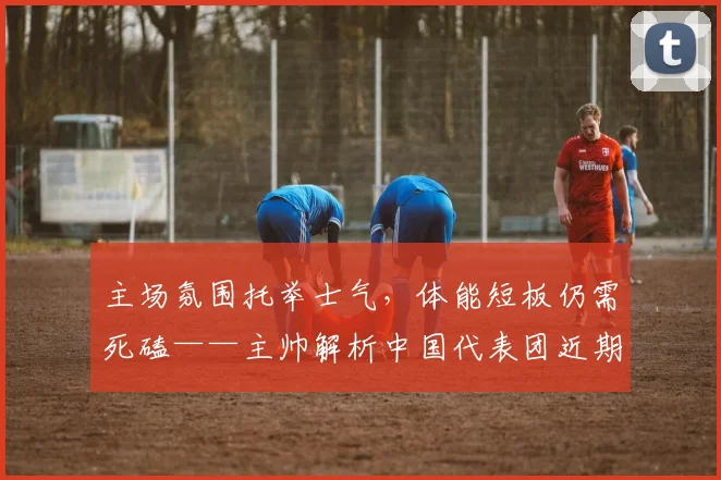 主场氛围托举士气，体能短板仍需死磕——主帅解析中国代表团近期表现 - 爱游戏推荐