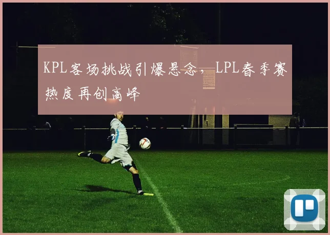 KPL客场挑战引爆悬念，LPL春季赛热度再创高峰 - 爱游戏推荐