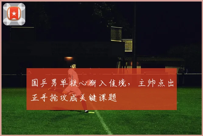 国乒男单核心渐入佳境，主帅点出正手抢攻成关键课题 - 爱游戏推荐