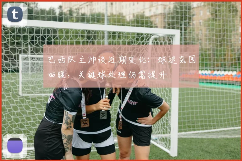 巴西队主帅谈近期变化：球迷氛围回暖，关键球处理仍需提升 - 爱游戏资讯