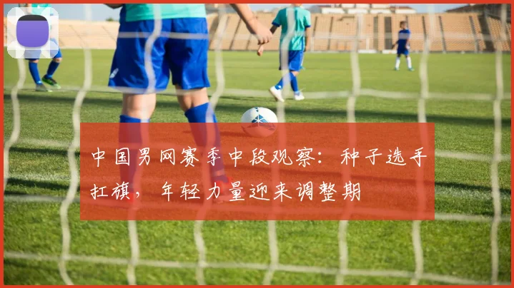 中国男网赛季中段观察：种子选手扛旗，年轻力量迎来调整期 - 爱游戏推荐