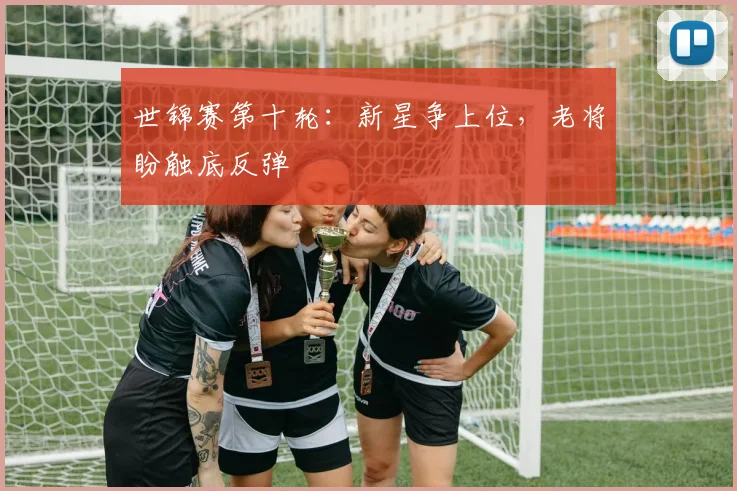 世锦赛第十轮：新星争上位，老将盼触底反弹 - 爱游戏推荐