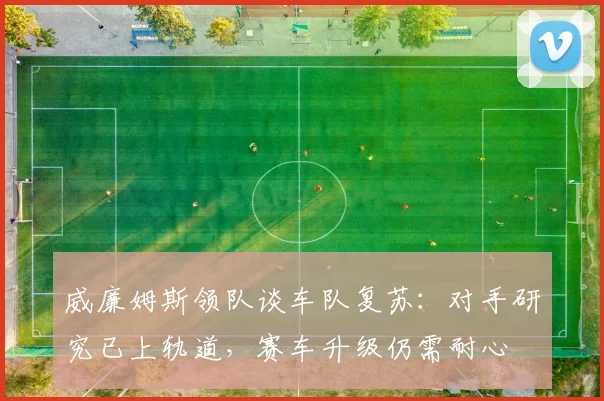 威廉姆斯领队谈车队复苏：对手研究已上轨道，赛车升级仍需耐心 - 爱游戏资讯