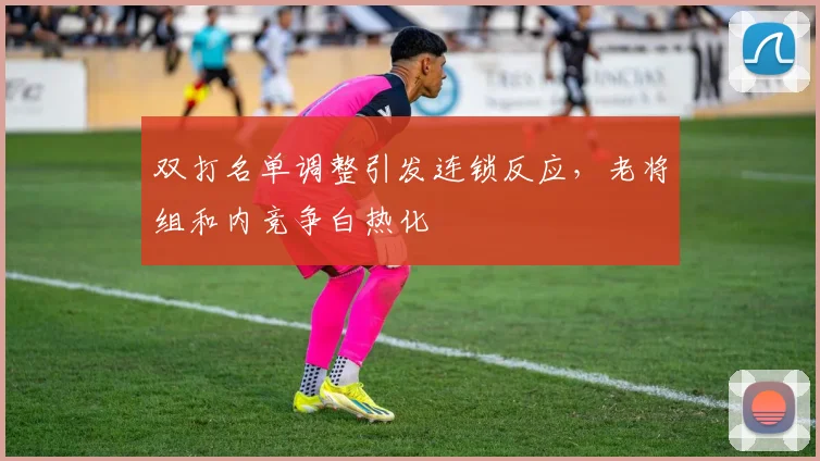 双打名单调整引发连锁反应，老将组和内竞争白热化 - 爱游戏推荐