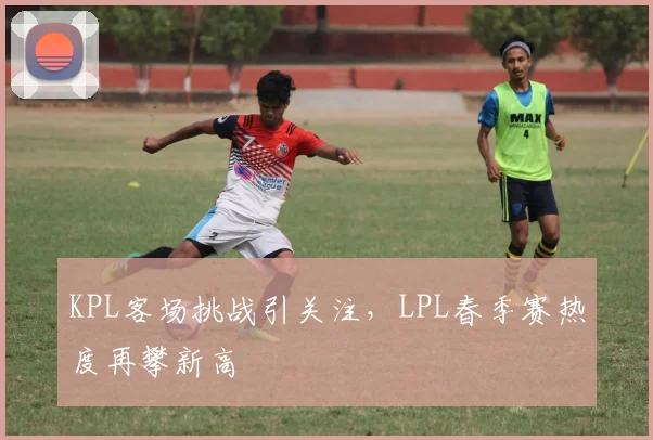 KPL客场挑战引关注，LPL春季赛热度再攀新高 - 爱游戏推荐