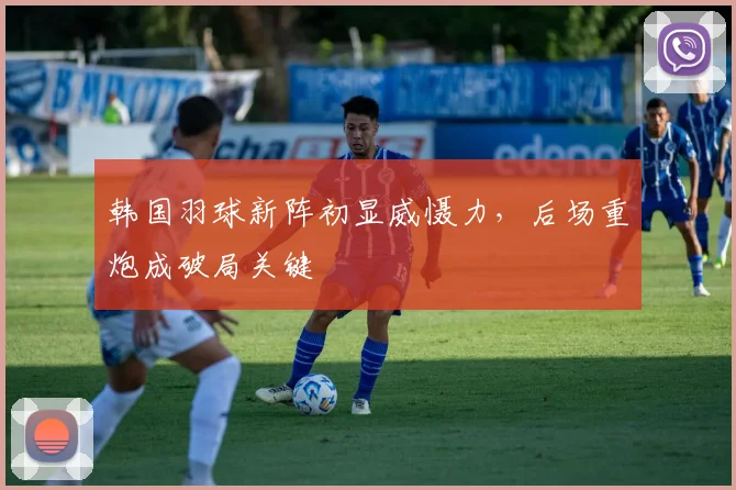 韩国羽球新阵初显威慑力，后场重炮成破局关键 - 爱游戏推荐