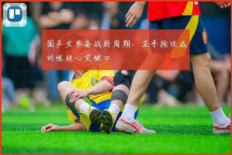国乒女单备战新周期,正手抢攻成训练核心突破口 - 爱游戏推荐