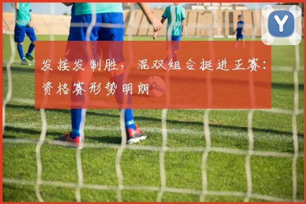 发接发制胜，混双组合挺进正赛：资格赛形势明朗 - 爱游戏推荐