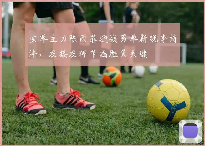 女单主力陈雨菲迎战男单新锐李诗沣，发接发环节成胜负关键 - 爱游戏推荐