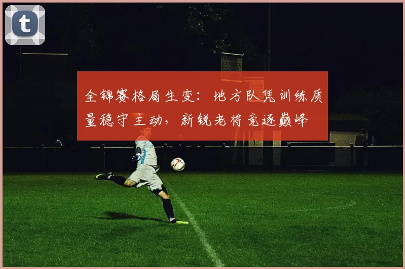 全锦赛格局生变：地方队凭训练质量稳守主动，新锐老将竞逐巅峰 - 爱游戏推荐
