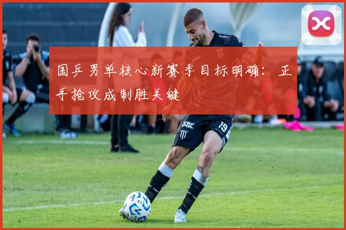 国乒男单核心新赛季目标明确：正手抢攻成制胜关键 - 爱游戏推荐