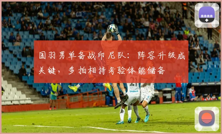 国羽男单备战印尼队：阵容升级成关键，多拍相持考验体能储备 - 爱游戏推荐