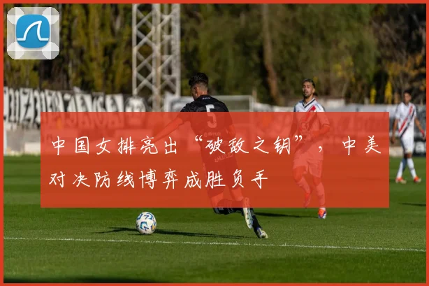中国女排亮出“破敌之钥”,中美对决防线博弈成胜负手 - 爱游戏推荐