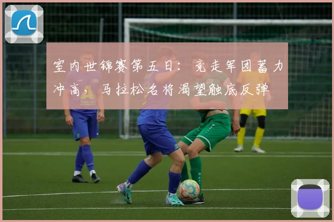 室内世锦赛第五日：竞走军团蓄力冲高，马拉松名将渴望触底反弹 - 爱游戏资讯