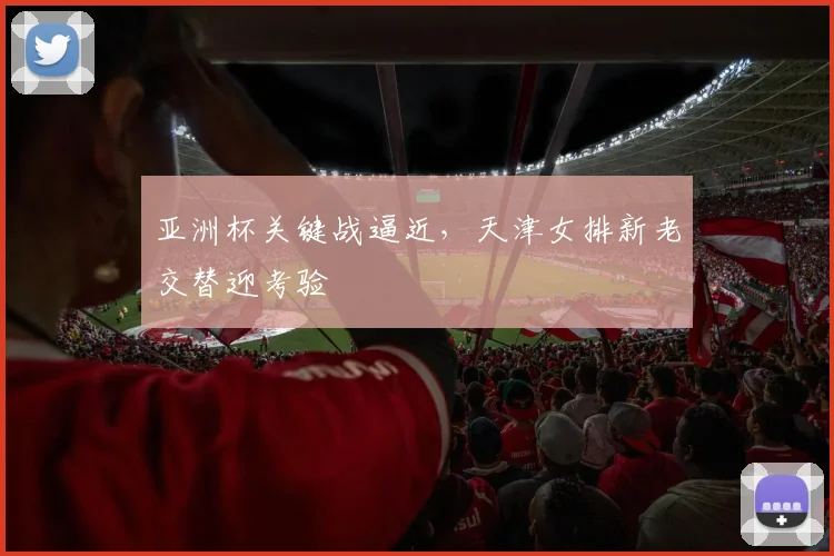 亚洲杯关键战逼近，天津女排新老交替迎考验 - 爱游戏推荐