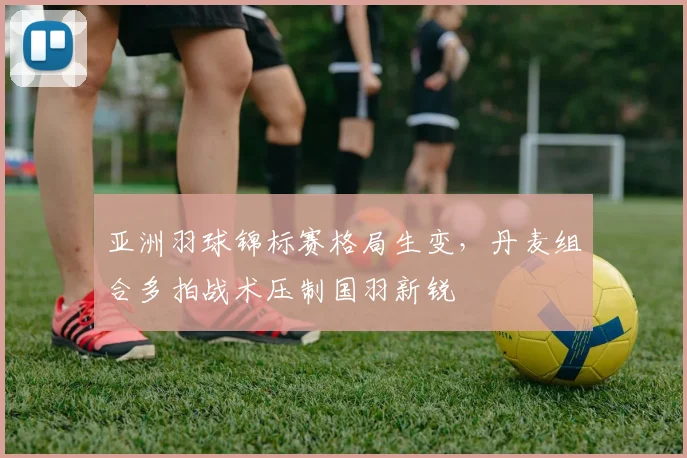 亚洲羽球锦标赛格局生变，丹麦组合多拍战术压制国羽新锐 - 爱游戏推荐