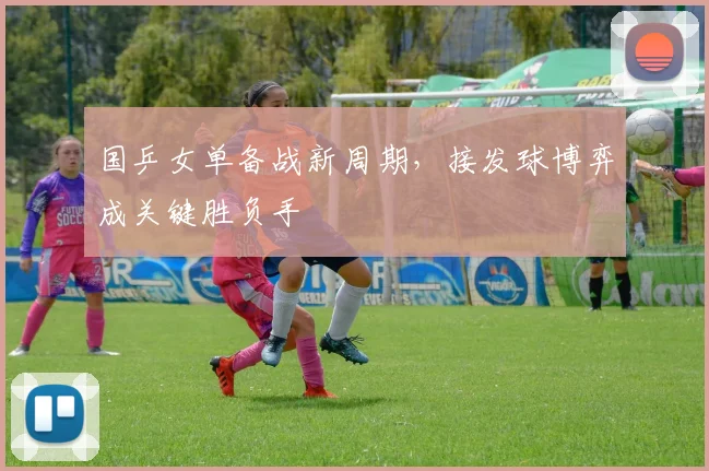 国乒女单备战新周期，接发球博弈成关键胜负手 - 爱游戏推荐
