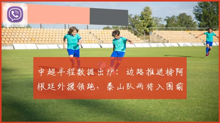 中超半程数据出炉：边路推进榜阿根廷外援领跑，泰山队两将入围前十 - 爱游戏推荐