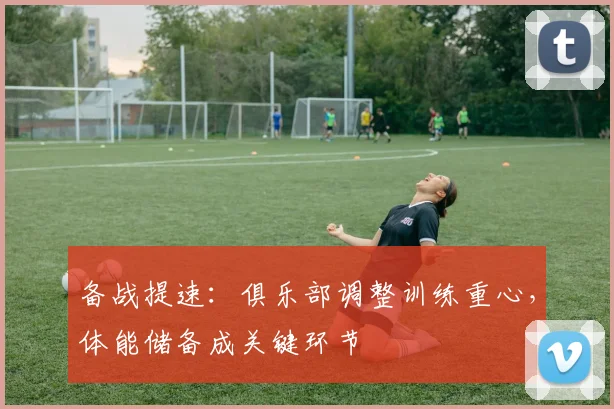 备战提速：俱乐部调整训练重心，体能储备成关键环节 - 爱游戏图集
