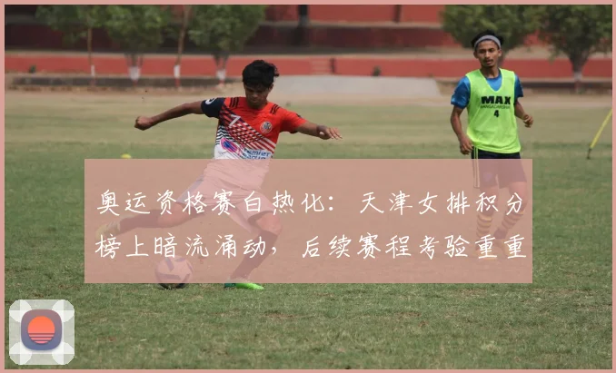 奥运资格赛白热化：天津女排积分榜上暗流涌动，后续赛程考验重重 - 爱游戏推荐