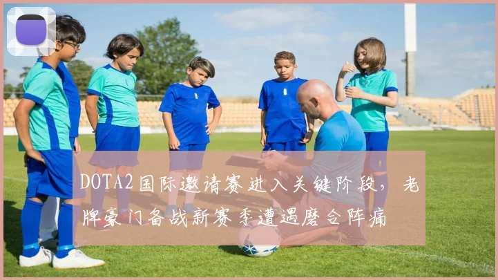 DOTA2国际邀请赛进入关键阶段，老牌豪门备战新赛季遭遇磨合阵痛 - 爱游戏推荐