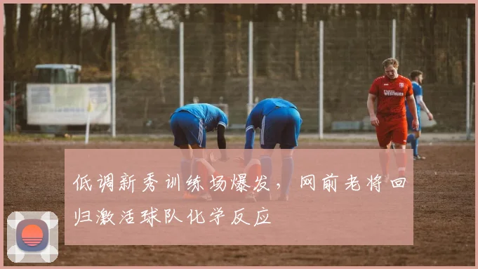 低调新秀训练场爆发，网前老将回归激活球队化学反应 - 爱游戏推荐