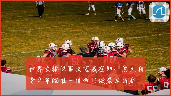 世界女排联赛收官战在即，意大利青年军瞄准一传命门做最后打磨 - 爱游戏推荐