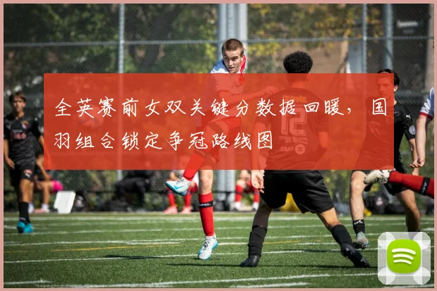全英赛前女双关键分数据回暖，国羽组合锁定争冠路线图 - 爱游戏推荐