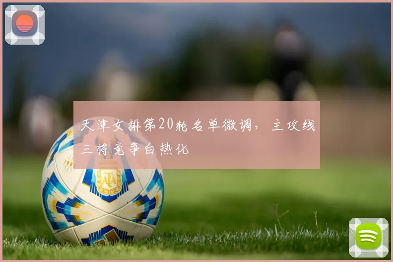 天津女排第20轮名单微调,主攻线三将竞争白热化 - 爱游戏推荐